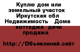 Куплю дом или земельный участок - Иркутская обл. Недвижимость » Дома, коттеджи, дачи продажа   